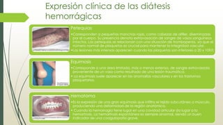 Expresión clínica de las diátesis
hemorrágicas
Petequias
•Corresponden a pequeñas manchas rojas, como cabezas de alfiler, diseminadas
por el cuerpo. Su presencia denota extravasación de sangre de vasos sanguíneos
intactos. Las petequias se relacionan con una situación de trombopenia, ya que el
número normal de plaquetas es crucial para mantener la integridad vascular.
•Las lesiones más intensas aparecen cuando las plaquetas son inferiores a 20 x 109/l;
Equimosis
•Corresponde a una área limitada, más o menos extensa, de sangre extravasada
proveniente de un vaso como resultado de una lesión traumática.
• La equimosis suele aparecer en las anomalías vasculares y en los trastornos
plaquetarios.
Hematoma
•Es la expresión de una gran equimosis que infiltra el tejido subcutáneo o músculo,
produciendo una deformidad de la región anatómica.
• Cuando la hemorragia tiene lugar en una cavidad articular da lugar a la
hemartrosis. La hemartrosis espontánea es siempre anormal, siendo un buen
indicador de una coagulopatía grave.
 