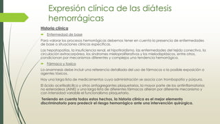 Expresión clínica de las diátesis
hemorrágicas
Historia clínica
 Enfermedad de base
Para valorar los procesos hemorrágicas debemos tener en cuenta la presencia de enfermedades
de base o situaciones clínicas especificas.
Las hepatopatías, la insuficiencia renal, el hipotiroidismo, las enfermedades del tejido conectivo, la
circulación extracorpórea, los síndromes mieloproliferativos y los mielodisplásicos, entre otros,
condicionan por mecanismos diferentes y complejos una tendencia hemorrágica.
 Fármaco y toxico
La anamnesis debe incluir una referencia detallada del uso de fármacos o la posible exposición a
agentes tóxicos.
Hay una larga lista de medicamentos cuya administración se asocia con trombopatía y púrpura.
El ácido acetilsalicílico y otros antiagregantes plaquetarios, la mayor parte de los antiinflamatorios
no esteroideos (AINE) y una larga lista de diferentes fármacos alteran por diferente mecanismo y
con intensidad variable el funcionalismo plaquetario.
Teniendo en cuenta todos estos hechos, la historia clínica es el mejor elemento
discriminatorio para predecir el riesgo hemorrágico ante una intervención quirúrgica.
 