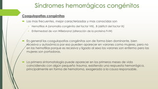Síndromes hemorrágicos congénitos
Coagulopatias congénitas
 Las mas frecuentes, mejor caracterizadas y mas conocidas son
• Hemofilias A (anomalía congénita del factor VIII) , B (déficit del factor IX)
• Enfermedad de von Willebrand (alteración de la proteína FvW)
 En general las coagulopatias congénitas son de forma bien dominante, bien
recesiva y autosómica por eso pueden aparecer en varones como mujeres, pero no
en las hemofilias porque es recesiva y ligado al sexo los varones son enfermo pero las
mujeres son portadoras.
 La primera sintomatología puede aparecer en los primeros meses de vida
coincidiendo con algún pequeño trauma, existiendo una respuesta hemorrágica,
principalmente en forma de hematoma, exagerada a la causa responsable.
 