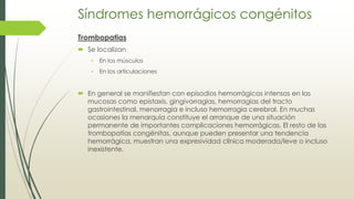 Síndromes hemorrágicos congénitos
Trombopatias
 Se localizan
• En los músculos
• En los articulaciones
 En general se manifiestan con episodios hemorrágicos intensos en las
mucosas como epistaxis, gingivorragias, hemorragias del tracto
gastrointestinal, menorragia e incluso hemorragia cerebral. En muchas
ocasiones la menarquía constituye el arranque de una situación
permanente de importantes complicaciones hemorrágicas. El resto de las
trombopatías congénitas, aunque pueden presentar una tendencia
hemorrágica, muestran una expresividad clínica moderada/leve o incluso
inexistente.
 
