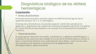 Diagnósticos biológico de las diátesis
hemorrágicas
Coagulopatias
 Tiempo de protrombina
Un tiempo de protrombina anormal sugiere una deficiencia de alguno de los
siguientes factores: VII, X, V, II o fibrinógeno.
El tiempo de protrombina es una prueba especial- mente útil y sencilla en la
detección y seguimiento de cuadros de insuficiencia hepática (el factor V se afecta
en la fase final de las hepatopatías y se usa para incluir al paciente en trasplante
hepático).
 Tiempo de trombina
Su prolongación detectará anomalías cuantitativas o cualitativas del fibrinógeno, o
la existencia de sustancias que impiden la acción de la trombina sobre su sustrato, o
bien un importante trastorno en la polimerización de la fibrina, como son los casos
de la presencia de heparina o de productos de degradación del
fibrinógeno/fibrina, respectivamente.
 
