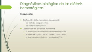 Diagnósticos biológico de las diátesis
hemorrágicas
Coagulopatias
 Dosificación de los factores de coagulación
• por métodos coagulométricos
• por sustratos cromogénicos.
 Dosificación del factor von Willebrand
• la dosificación de la actividad funcional del factor VIII,
• el estudio de aglutinación plaquetaria con ristocetina
• la determinación antigénica y funcional del FvW.
 
