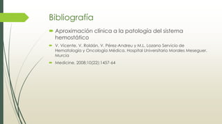 Bibliografía
 Aproximación clínica a la patología del sistema
hemostático
 V. Vicente, V. Roldán, V. Pérez-Andreu y M.L. Lozano Servicio de
Hematología y Oncología Médica. Hospital Universitario Morales Meseguer.
Murcia
 Medicine. 2008;10(22):1457-64
 