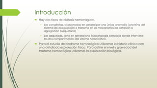 Introducción
 Hay dos tipos de diátesis hemorrágicas
• Las congénitas, ocasionadas en general por una única anomalía ( proteína del
sistema de coagulación o trastorno en los mecanismos de adhesión o
agregación plaquetaria)
• Las adquiridas, tiene en general una fisiopatología compleja donde interviene
las dos compartimentos del sistema hemostático.
 Para el estudio del síndrome hemorrágico utilizamos la historia clínica con
una detallada exploración física. Para definir el nivel y gravedad del
trastorno hemorrágico utilizamos la exploración biológica.
 
