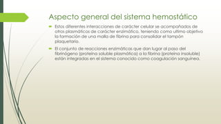 Aspecto general del sistema hemostático
 Estos diferentes interacciones de carácter celular se acompañados de
otros plasmáticos de carácter enzimático, teniendo como ultimo objetivo
la formación de una malla de fibrina para consolidar el tampón
plaquetario.
 El conjunto de reacciones enzimáticas que dan lugar al paso del
fibrinógeno (proteína soluble plasmática) a la fibrina (proteína insoluble)
están integradas en el sistema conocido como coagulación sanguínea.
 