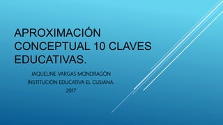 APROXIMACIÓN
CONCEPTUAL 10 CLAVES
EDUCATIVAS.
JAQUELINE VARGAS MONDRAGÓN
INSTITUCIÓN EDUCATIVA EL CUSIANA.
2017
 