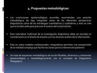 4. Propuestas metodológicas:


Las conclusiones epistemológicas asumidas recomiendan una posición
metodológica de tipo integrador tanto de las diferentes perspectivas
diagnósticas como de las estrategias cuantitativas y cualitativas y esto se cree
que es lo adecuado para procurar el avance del conocimiento.



Esta naturaleza multinivel de la investigación diagnóstica debe ser tomada en
consideración en el diseño de estudio y en los diversos análisis de la información.



Esto es, estos modelos mediacionales -integradores permiten una comprensión
de la realidad compleja que facilita las claves para la intervención posterior.



Se trata de esquemas metodológicos de acción flexibles, dinámicos y coherentes
epistemológica y metodológicamente con el concepto de Diagnóstico
Pedagógico.

 