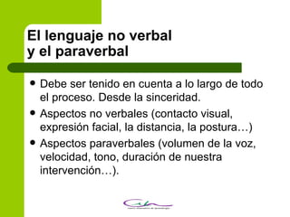 El lenguaje no verbal y el paraverbal Debe ser tenido en cuenta a lo largo de todo el proceso. Desde la sinceridad. Aspectos no verbales (contacto visual, expresión facial, la distancia, la postura…)‏ Aspectos paraverbales (volumen de la voz, velocidad, tono, duración de nuestra intervención…).  