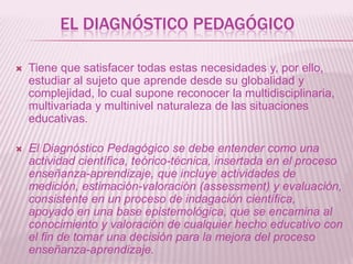 EL DIAGNÓSTICO PEDAGÓGICO


Tiene que satisfacer todas estas necesidades y, por ello,
estudiar al sujeto que aprende desde su globalidad y
complejidad, lo cual supone reconocer la multidisciplinaria,
multivariada y multinivel naturaleza de las situaciones
educativas.



El Diagnóstico Pedagógico se debe entender como una
actividad científica, teórico-técnica, insertada en el proceso
enseñanza-aprendizaje, que incluye actividades de
medición, estimación-valoración (assessment) y evaluación,
consistente en un proceso de indagación científica,
apoyado en una base epistemológica, que se encamina al
conocimiento y valoración de cualquier hecho educativo con
el fin de tomar una decisión para la mejora del proceso
enseñanza-aprendizaje.

 