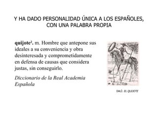 quijote 2 .  m. Hombre que antepone sus ideales a su conveniencia y obra desinteresada y comprometidamente en defensa de causas que considera justas, sin conseguirlo. Diccionario de la Real Academia Española Y HA DADO PERSONALIDAD ÚNICA A LOS ESPAÑOLES, CON UNA PALABRA PROPIA DALÍ:  EL QUIJOTE 