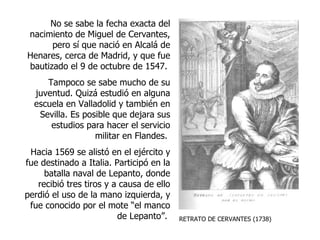 RETRATO DE CERVANTES (1738) No se sabe la fecha exacta del nacimiento de Miguel de Cervantes, pero sí que nació en Alcalá de Henares, cerca de Madrid, y que fue bautizado el 9 de octubre de 1547.  Tampoco se sabe mucho de su juventud. Quizá estudió en alguna escuela en Valladolid y también en Sevilla. Es posible que dejara sus estudios para hacer el servicio militar en Flandes.  Hacia 1569 se alistó en el ejército y fue destinado a Italia. Participó en la batalla naval de Lepanto, donde recibió tres tiros y a causa de ello perdió el uso de la mano izquierda, y fue conocido por el mote “el manco de Lepanto”.  
