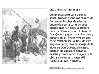 SEGUNDA PARTE (1615)  Comprende la tercera y última salida. Nuevas aventuras camino de Barcelona. Muchas de ellas se desarrollan en la corte de unos duques que han leído la primera parte del libro, conocen la fama de Don Quijote y que, para divertirse y burlarse de él, fingen vivir en una corte caballeresca. Al final de esta segunda parte, otro personaje de la aldea de Don Quijote, disfrazado también de caballero andante, desafía y vence a Don Quijote, y le obliga a volver a su casa. Allí recobra la razón y muere.   TEXTO ADAPTADO DE  http://roble.pntic.mec.es/~msanto1/lengua/1quijote.htm 