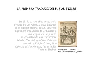 En 1612, cuatro años antes de la muerte de Cervantes y siete después de la edición original (1605) aparece la primera traducción de  El Quijote  a una lengua extranjera. El responsable de esa traducción, titulada  The History of the Valorous and Wittie Knight-Errant, Don Quixote of the Mancha , fue el inglés Thomas Shelton LA PRIMERA TRADUCCIÓN FUE AL INGLÉS PORTADA DE LA PRIMERA EDICIÓN INGLESA DE  EL QUIJOTE 