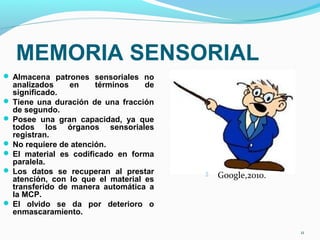 MEMORIA SENSORIAL
 Almacena patrones sensoriales no
analizados en términos de
significado.
 Tiene una duración de una fracción
de segundo.
 Posee una gran capacidad, ya que
todos los órganos sensoriales
registran.
 No requiere de atención.
 El material es codificado en forma
paralela.
 Los datos se recuperan al prestar
atención, con lo que el material es
transferido de manera automática a
la MCP.
 El olvido se da por deterioro o
enmascaramiento.
11
 Google,2010.
 