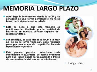 MEMORIA LARGO PLAZO
 Aquí llega la información desde la MCP y se
almacena de una forma permanente, ya no se
borra; pero si puede ser olvidada.
 Esto se debe a que esta memoria es
prácticamente ilimitada, por la cantidad de
neuronas en nuestro cerebro capaces de
recolectar datos.
 Sin embargo, el paso desde la MCP a la MLP
no se da de forma “mágica”. Cada recuerdo
pasa por una etapa de repetición llamada
repetición integradora.
 Este proceso permite relacionar cada
información y guardarla de forma ordenada
para que luego pueda ser recuperada a través
de la conexión de datos o acontecimientos.
22
 Google,2010.
 