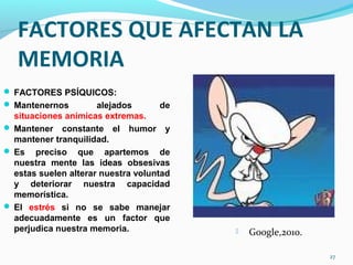FACTORES QUE AFECTAN LA
MEMORIA
 FACTORES PSÍQUICOS:
 Mantenernos alejados de
situaciones anímicas extremas.
 Mantener constante el humor y
mantener tranquilidad.
 Es preciso que apartemos de
nuestra mente las ideas obsesivas
estas suelen alterar nuestra voluntad
y deteriorar nuestra capacidad
memorística.
 El estrés si no se sabe manejar
adecuadamente es un factor que
perjudica nuestra memoria.
27
 Google,2010.
 