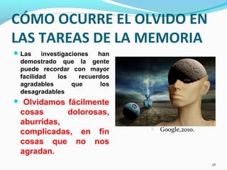 CÓMO OCURRE EL OLVIDO EN
LAS TAREAS DE LA MEMORIA
Las investigaciones han
demostrado que la gente
puede recordar con mayor
facilidad los recuerdos
agradables que los
desagradables
 Olvidamos fácilmente
cosas dolorosas,
aburridas,
complicadas, en fin
cosas que no nos
agradan.
28
 Google,2010.
 
