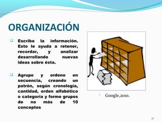 ORGANIZACIÓN
 Escriba la información.
Esto le ayuda a retener,
recordar, y analizar
desarrollando nuevas
ideas sobre ésta.
 Agrupe y ordene en
secuencia, creando un
patrón, según cronología,
cantidad, orden alfabético
o categoría y forme grupos
de no más de 10
conceptos
37
 Google,2010.
 