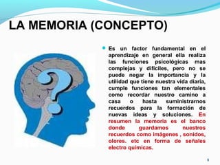 LA MEMORIA (CONCEPTO)
 Es un factor fundamental en el
aprendizaje en general ella realiza
las funciones psicológicas mas
complejas y difíciles, pero no se
puede negar la importancia y la
utilidad que tiene nuestra vida diaria,
cumple funciones tan elementales
como recordar nuestro camino a
casa o hasta suministrarnos
recuerdos para la formación de
nuevas ideas y soluciones. En
resumen la memoria es el banco
donde guardamos nuestros
recuerdos como imágenes , sonidos,
olores. etc en forma de señales
electro químicas.
5
 