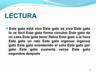 LECTURA
Este gato está vivo Este gato es vivo Este gato
la ve fácil Este gato forma círculos Este gato de
mi casa Este gato tener fiebre Este gato a la hora
Este gato un rato Este gato ingenuo ingenuo
gato Este gato entretenido el solo Este gato por
gato Este gato cuarenta veces Este gato
segundos después
50
 