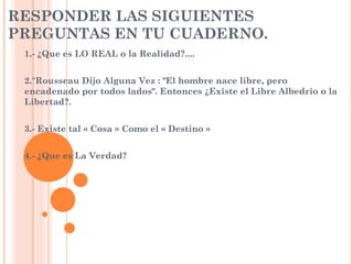 RESPONDER LAS SIGUIENTES
PREGUNTAS EN TU CUADERNO.
1.- ¿Que es LO REAL o la Realidad?....
2."Rousseau Dijo Alguna Vez : "El hombre nace libre, pero
encadenado por todos lados". Entonces ¿Existe el Libre Albedrio o la
Libertad?.
3.- Existe tal « Cosa » Como el « Destino »
4.- ¿Que es La Verdad?
 