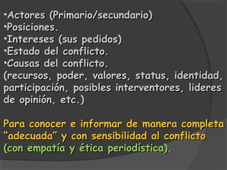 •Actores (Primario/secundario)
•Posiciones.
•Intereses (sus pedidos)
•Estado del conflicto.
•Causas del conflicto.
(recursos, poder, valores, status, identidad,
participación, posibles interventores, lideres
de opinión, etc.)

Para conocer e informar de manera completa
“adecuada” y con sensibilidad al conflicto
(con empatía y ética periodística).
 