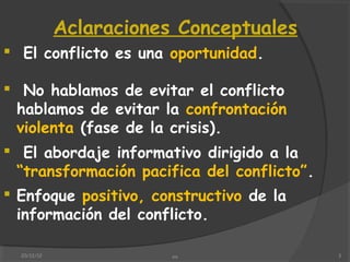 Aclaraciones Conceptuales
 El conflicto es una oportunidad.

 No hablamos de evitar el conflicto
 hablamos de evitar la confrontación
 violenta (fase de la crisis).
 El abordaje informativo dirigido a la
  “transformación pacifica del conflicto”.
 Enfoque positivo, constructivo de la
  información del conflicto.

  20/12/12               xx                  3
 
