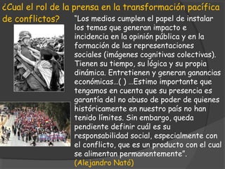 ¿Cual el rol de la prensa en la transformación pacífica
de conflictos?      “Los medios cumplen el papel de instalar
                   los temas que generan impacto e
                   incidencia en la opinión pública y en la
                   formación de las representaciones
                   sociales (imágenes cognitivas colectivas).
                   Tienen su tiempo, su lógica y su propia
                   dinámica. Entretienen y generan ganancias
                   económicas…( ) …Estimo importante que
                   tengamos en cuenta que su presencia es
                   garantía del no abuso de poder de quienes
                   históricamente en nuestro país no han
                   tenido límites. Sin embargo, queda
                   pendiente definir cuál es su
                   responsabilidad social, especialmente con
                   el conflicto, que es un producto con el cual
                   se alimentan permanentemente”.
                   (Alejandro Nató)
 