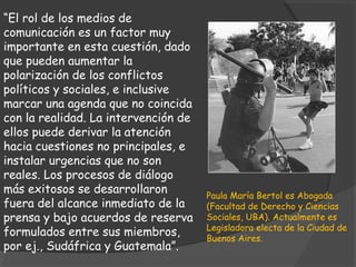 “El rol de los medios de
comunicación es un factor muy
importante en esta cuestión, dado
que pueden aumentar la
polarización de los conflictos
políticos y sociales, e inclusive
marcar una agenda que no coincida
con la realidad. La intervención de
ellos puede derivar la atención
hacia cuestiones no principales, e
instalar urgencias que no son
reales. Los procesos de diálogo
más exitosos se desarrollaron         Paula María Bertol es Abogada
fuera del alcance inmediato de la     (Facultad de Derecho y Ciencias
prensa y bajo acuerdos de reserva     Sociales, UBA). Actualmente es
                                      Legisladora electa de la Ciudad de
formulados entre sus miembros,        Buenos Aires.
por ej., Sudáfrica y Guatemala”.
 