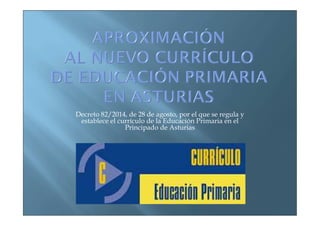 Decreto 82/2014, de 28 de agosto, por el que se regula y 
establece el currículo de la Educación Primaria en el 
Principado de Asturias 
 