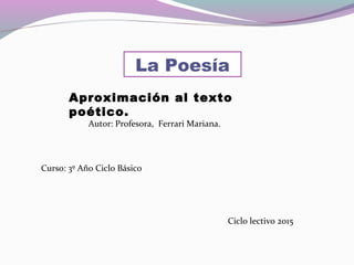 La Poesía
Autor: Profesora, Ferrari Mariana.
Curso: 3º Año Ciclo Básico
Ciclo lectivo 2015
Aproximación al texto
poético.
 