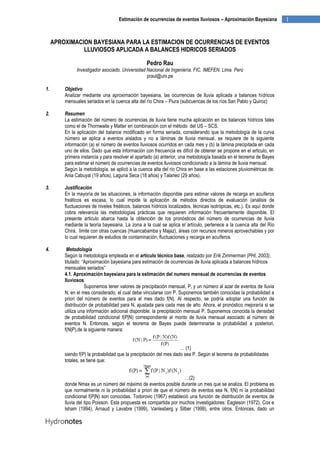 1Estimación de ocurrencias de eventos lluviosos – Aproximación Bayesiana
APROXIMACION BAYESIANA PARA LA ESTIMACION DE OCURRENCIAS DE EVENTOS
LLUVIOSOS APLICADA A BALANCES HIDRICOS SERIADOS
Pedro Rau
Investigador asociado. Universidad Nacional de Ingeniería. FIC. IMEFEN. Lima. Perú
praul@uni.pe
1. Objetivo
Analizar mediante una aproximación bayesiana, las ocurrencias de lluvia aplicada a balances hídricos
mensuales seriados en la cuenca alta del río Chira – Piura (subcuencas de los ríos San Pablo y Quiroz)
2. Resumen
La estimación del número de ocurrencias de lluvia tiene mucha aplicación en los balances hídricos tales
como el de Thornwaite y Matter en combinación con el método del US – SCS.
En la aplicación del balance modificado en forma seriada, considerando que la metodología de la curva
número se aplica a eventos aislados y no a láminas de lluvia mensual, se requiere de la siguiente
información (a) el número de eventos lluviosos ocurridos en cada mes y (b) la lámina precipitada en cada
uno de ellos. Dado que esta información con frecuencia es difícil de obtener se propone en el articulo, en
primera instancia y para resolver el apartado (a) anterior, una metodología basada en el teorema de Bayes
para estimar el número de ocurrencias de eventos lluviosos condicionado a la lámina de lluvia mensual.
Según la metodología, se aplicó a la cuenca alta del río Chira en base a las estaciones pluviométricas de:
Ania Cabuyal (19 años), Laguna Seca (18 años) y Talaneo (29 años).
3. Justificación
En la mayoría de las situaciones, la información disponible para estimar valores de recarga en acuíferos
freáticos es escasa, lo cual impide la aplicación de métodos directos de evaluación (análisis de
fluctuaciones de niveles freáticos, balances hídricos localizados, técnicas isotrópicas, etc.). Es aquí donde
cobra relevancia las metodologías prácticas que requieren información frecuentemente disponible. El
presente articulo abarca hasta la obtención de los pronósticos del número de ocurrencias de lluvia
mediante la teoría bayesiana. La zona a la cual se aplica el artículo, pertenece a la cuenca alta del Río
Chira, limite con otras cuencas (Huancabamba y Majaz), áreas con recursos mineros aprovechables y por
lo cual requieren de estudios de contaminación, fluctuaciones y recarga en acuíferos.
4. Metodología
Según la metodología empleada en el artículo técnico base, realizado por Erik Zimmerman (PHI, 2003),
titulado: “Aproximación bayesiana para estimación de ocurrencias de lluvia aplicada a balances hídricos
mensuales seriados”
4.1. Aproximación bayesiana para la estimación del numero mensual de ocurrencias de eventos
lluviosos
Suponemos tener valores de precipitación mensual, P, y un número al azar de eventos de lluvia
N, en el mes considerado, el cual debe vincularse con P. Suponemos también conocidas la probabilidad a
priori del número de eventos para el mes dado f(N). Al respecto, se podría adoptar una función de
distribución de probabilidad para N, ajustada para cada mes de año. Ahora, el pronóstico mejoraría si se
utiliza una información adicional disponible: la precipitación mensual P. Suponemos conocida la densidad
de probabilidad condicional f(P|N) correspondiente al monto de lluvia mensual asociado al número de
eventos N. Entonces, según el teorema de Bayes puede determinarse la probabilidad a posteriori,
f(N|P),de la siguiente manera:
… (1)
siendo f(P) la probabilidad que la precipitación del mes dado sea P. Según el teorema de probabilidades
totales, se tiene que:
…(2)
donde Nmax es un número del máximo de eventos posible durante un mes que se analiza. El problema es
que normalmente ni la probabilidad a priori de que el número de eventos sea N, f(N) ni la probabilidad
condicional f(P|N) son conocidas. Todorovic (1967) estableció una función de distribución de eventos de
lluvia del tipo Poisson. Esta propuesta es compartida por muchos investigadores: Eagleson (1972), Cox e
Isham (1994), Arnaud y Lavabre (1999), Vanlesberg y Silber (1999), entre otros. Entonces, dado un
 