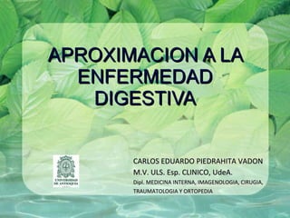 APROXIMACION A LA
  ENFERMEDAD
   DIGESTIVA


       CARLOS EDUARDO PIEDRAHITA VADON
       M.V. ULS. Esp. CLINICO, UdeA.
       Dipl. MEDICINA INTERNA, IMAGENOLOGIA, CIRUGIA,
       TRAUMATOLOGIA Y ORTOPEDIA
 