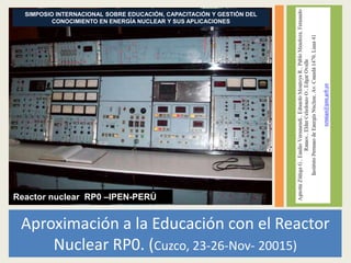 Aproximación a la Educación con el Reactor
Nuclear RP0. (Cuzco, 23-26-Nov- 20015)
Reactor nuclear RP0 –IPEN-PERÚ
SIMPOSIO INTERNACIONAL SOBRE EDUCACIÓN, CAPACITACIÓN Y GESTIÓN DEL
CONOCIMIENTO EN ENERGÍA NUCLEAR Y SUS APLICACIONES
 
