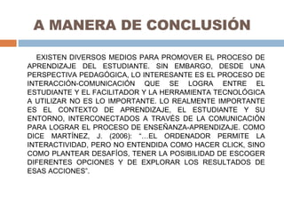 A MANERA DE CONCLUSIÓN EXISTEN DIVERSOS MEDIOS PARA PROMOVER EL PROCESO DE APRENDIZAJE DEL ESTUDIANTE. SIN EMBARGO, DESDE UNA PERSPECTIVA PEDAGÓGICA, LO INTERESANTE ES EL PROCESO DE INTERACCIÓN-COMUNICACIÓN QUE SE LOGRA ENTRE EL ESTUDIANTE Y EL FACILITADOR Y LA HERRAMIENTA TECNOLÓGICA A UTILIZAR NO ES LO IMPORTANTE. LO REALMENTE IMPORTANTE ES EL CONTEXTO DE APRENDIZAJE, EL ESTUDIANTE Y SU ENTORNO, INTERCONECTADOS A TRAVÉS DE LA COMUNICACIÓN PARA LOGRAR EL PROCESO DE ENSEÑANZA-APRENDIZAJE. COMO DICE MARTÍNEZ, J. (2006): “…EL ORDENADOR PERMITE LA INTERACTIVIDAD, PERO NO ENTENDIDA COMO HACER CLICK, SINO COMO PLANTEAR DESAFÍOS, TENER LA POSIBILIDAD DE ESCOGER DIFERENTES OPCIONES Y DE EXPLORAR LOS RESULTADOS DE ESAS ACCIONES”. 