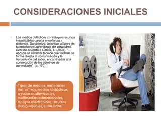CONSIDERACIONES INICIALES Los medios didácticos constituyen recursos insustituibles para la enseñanza a distancia. Su objetivo: contribuir al logro de la enseñanza-aprendizaje del estudiante. Son, de acuerdo a García, L. (2002). “…apoyos de carácter técnico que facilitan de forma directa la comunicación y la transmisión del saber, encaminados a la consecución de los objetivos de aprendizaje”  (p. 170) 