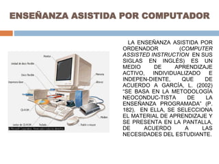 ENSEÑANZA ASISTIDA POR COMPUTADOR LA ENSEÑANZA ASISTIDA POR ORDENADOR ( COMPUTER ASSISTED INSTRUCTION   EN SUS SIGLAS EN INGLÉS) ES UN MEDIO DE APRENDIZAJE ACTIVO, INDIVIDUALIZADO E INDEPEN-DIENTE, QUE DE ACUERDO A GARCÍA, L. (2002) “SE BASA EN LA METODOLOGÍA NEOCONDUC-TISTA DE LA ENSEÑANZA PROGRAMADA” (P. 182).  EN ELLA, SE SELECCIONA EL MATERIAL DE APRENDIZAJE Y SE PRESENTA EN LA PANTALLA, DE ACUERDO A LAS NECESIDADES DEL ESTUDIANTE. 