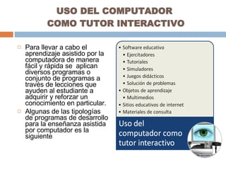 USO DEL COMPUTADOR  COMO TUTOR INTERACTIVO Para llevar a cabo el aprendizaje asistido por la computadora de manera fácil y rápida se  aplican diversos programas o conjunto de programas a través de lecciones que ayuden al estudiante a adquirir y reforzar un conocimiento en particular. Algunas de las tipologías de programas de desarrollo para la enseñanza asistida por computador es la siguiente 