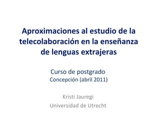 Aproximaciones al estudio de la telecolaboración en la enseñanza de lenguas extrajeras Curso de postgrado  Concepción (abril 2011) Kristi Jauregi Universidad de Utrecht 