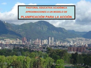 PASTORAL EDUCATIVA ACADÉMICA APROXIMACIONES A UN MODELO DE  PLANIFICACIÓN PARA LA ACCIÓN. 