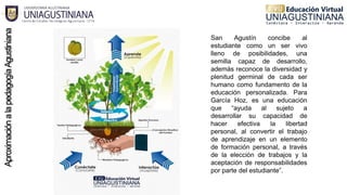 San Agustín concibe al
estudiante como un ser vivo
lleno de posibilidades, una
semilla capaz de desarrollo,
además reconoce la diversidad y
plenitud germinal de cada ser
humano como fundamento de la
educación personalizada. Para
García Hoz, es una educación
que “ayuda al sujeto a
desarrollar su capacidad de
hacer efectiva la libertad
personal, al convertir el trabajo
de aprendizaje en un elemento
de formación personal, a través
de la elección de trabajos y la
aceptación de responsabilidades
por parte del estudiante”.
 