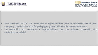 • EVU considera las TIC son necesarias e imprescindibles para la educación virtual, pero
siempre y cuando sirvan a un fin pedagógico y sean utilizadas de manera adecuada.
• Los contenidos son necesarios e imprescindibles, pero no cualquier contenido, sino
contenidos de calidad
 