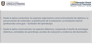 • Desde la óptica conductista: los aspectos organizativos como la formulación de objetivos, la
estructuración de contenidos, la planificación de la evaluación, la orientación tutorial
(profesorado como guía – facilitador del aprendizaje)
• Desde la óptica constructivista: los aspectos didácticos, comprende el diseño de estrategias
didácticas, actividades de aprendizaje, pruebas de evaluación y evidencias del desempeño.
 