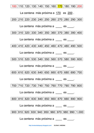 100 110 120 130 140 150 160 170 180 190 200
La centena más próxima a 170 es 200 .
200 210 220 230 240 250 260 270 280 290 300
La centena más próxima a ____ es ____.
300 310 320 330 340 350 360 370 380 390 400
La centena más próxima a ____ es ____.
400 410 420 430 440 450 460 470 480 490 500
La centena más próxima a ____ es ____.
500 510 520 530 540 550 560 570 580 590 600
La centena más próxima a ____ es ____.
600 610 620 630 640 650 660 670 680 690 700
La centena más próxima a ____ es ____.
700 710 720 730 740 750 760 770 780 790 800
La centena más próxima a ____ es ____.
800 810 820 830 840 850 860 870 880 890 900
La centena más próxima a ____ es ____.
900 910 920 930 940 950 960 970 980 990 1.000
La centena más próxima a ____ es ____.
http://enelauladeapoyo.blogspot.com/ ELENA E. MEDINA