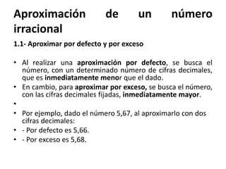 Aproximación de un número
irracional
1.1- Aproximar por defecto y por exceso
• Al realizar una aproximación por defecto, se busca el
número, con un determinado número de cifras decimales,
que es inmediatamente menor que el dado.
• En cambio, para aproximar por exceso, se busca el número,
con las cifras decimales fijadas, inmediatamente mayor.
•
• Por ejemplo, dado el número 5,67, al aproximarlo con dos
cifras decimales:
• - Por defecto es 5,66.
• - Por exceso es 5,68.
 