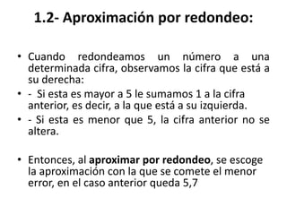 1.2- Aproximación por redondeo:
• Cuando redondeamos un número a una
determinada cifra, observamos la cifra que está a
su derecha:
• - Si esta es mayor a 5 le sumamos 1 a la cifra
anterior, es decir, a la que está a su izquierda.
• - Si esta es menor que 5, la cifra anterior no se
altera.
• Entonces, al aproximar por redondeo, se escoge
la aproximación con la que se comete el menor
error, en el caso anterior queda 5,7
 