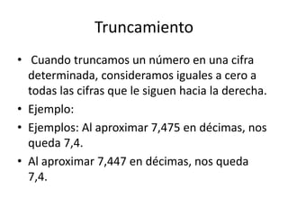 Truncamiento
• Cuando truncamos un número en una cifra
determinada, consideramos iguales a cero a
todas las cifras que le siguen hacia la derecha.
• Ejemplo:
• Ejemplos: Al aproximar 7,475 en décimas, nos
queda 7,4.
• Al aproximar 7,447 en décimas, nos queda
7,4.
 