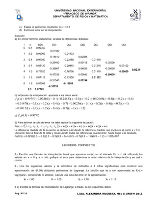 UNIVERSIDAD NACIONAL EXPERIMENTAL
“FRANCISCO DE MIRANDA”
DEPARTAMENTO DE FISICA Y MATEMÁTICA
Licda. ALEXANDRA NOGUERA, MSc © UNEFM 2011
Pág. Nº 11
c) Evalúe el polinomio resultante en x = 0.3
d) Estime el error en la interpolación.
Solución:
a) En primer término elaboramos la tabla de diferencias divididas:
i xi DDO DD1 DD2 DD3 DD4 DD5 DD6
0 0.1 0.99750
-0.07480
1 0.2 0.99002 -0.24433
-0.14810 0.02088
2 0.4 0.96040 -0.23180 0.01478
-0.26400 0.03418 -0.00236
3 0.7 0.88120 -0.20445 0.01218 0.00122
-0.38667 0.04636 -0.00090
4 1.0 0.76520 -0.16736 0.01119 0.00600
-0.47035 0.05643 -0.00030
5 1.2 0.67113 -0.13350 0.01122
-0.51040 0.05194
6 1.3 0.62009 -0.16986
-0.35753
0.3 0.97762
b) la formula de interpolación ajustada a los datos sería:
)
2
.
1
)(
1
)(
7
.
0
)(
4
.
0
)(
2
.
0
)(
1
.
0
(
00122
.
0
)
1
)(
7
.
0
)(
4
.
0
)(
2
.
0
)(
1
.
0
(
00236
.
0
)
7
.
0
)(
4
.
0
)(
2
.
0
)(
1
.
0
(
01478
.
0
)
4
.
0
)(
2
.
0
)(
1
.
0
(
02088
.
0
)
2
.
0
)(
1
.
0
(
24433
.
0
)
1
.
0
(
07480
.
0
99750
.
0
)
(
6




























x
x
x
x
x
x
x
x
x
x
x
x
x
x
x
x
x
x
x
x
x
x
P
c) 97762
.
0
)
3
.
0
(
6 
P
d) Para estimar la cota del error se debe aplicar la siguiente ecuación:
R6(x)  f 
o
x
x
x
x
x
x
x
x ,
,
,
,
,
,
, 1
2
3
4
5
6 (x – xo)(x – x1)(x – x2) (x – x4)(x – x5)(x – x6).
La diferencia dividida de la ecuación se obtiene calculando la diferencia dividida que involucra el punto x = 0.3,
ubicando éste al final de la tabla y recalculando todas las diferencias nuevamente hasta llegar a la deseada.
R6(0.3)  0.0239(0.3 – 0.1)(0.3 – 0.2)(0.3 – 0.4) (0.3 – 0.7)(0.3 – 1.0)(0.3 – 1.2) = 1.205x10-5
EJERCICIOS PORPUESTOS
1.- Escriba una fórmula de interpolación lineal que aproxime sen(x) en el intervalo 0 x  /4 utilizando los
valores en x = 0 y x = /4. grafique el error para determinar el error máximo de la interpolación y en qué x
ocurre.
2.- Use los siguientes valores y la aritmética de redondeo a 4 cifras significativas para construir una
aproximación de f(1,09) utilizando polinomios de Lagrange. La función que va a ser aproximada es f(x) =
log10(tanx). Conociendo lo anterior, calcule una cota del error en la aproximación.
X0 = 1.00 X1 = 1.05 X2 = 1.10 X3 = 1.15
3 a) Escriba la fórmula de interpolación de Lagrange a través de los siguientes datos:
0.0239
 