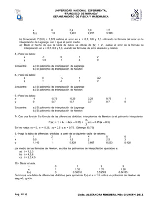 UNIVERSIDAD NACIONAL EXPERIMENTAL
“FRANCISCO DE MIRANDA”
DEPARTAMENTO DE FISICA Y MATEMÁTICA
Licda. ALEXANDRA NOGUERA, MSc © UNEFM 2011
Pág. Nº 12
x 0 0,4 0,8 1,2
f(x) 1,0 1,491 2,225 3,320
b) Conociendo fiv (0,6) = 1,822 estime el error en x = 0,2, 0,6 y 1,0 utilizando la fórmula del error en la
interpolación de Lagrange con c igual al punto medio.
a) Dado el hecho de que la tabla de datos se obtuvo de f(x) = ex, evalúe el error de la fórmula de
interpolación en x = 0,2, 0,6 y 1,0, usando las fórmulas de error absoluto y relativo.
4.- Para los datos:
x -1 0 1 2
y 1/3 1 3 9
Encuentre: a.) El polinomio de interpolación de Lagrange
b.) El polinomio de Interpolación de Newton
5.- Para los datos:
x 0 ½ 1 3/2
y 1 2 1 0
Encuentre: a.) El polinomio de interpolación de Lagrange
b.) El polinomio de Interpolación de Newton
6.- Para los datos:
x -1 -0,75 -0,25 0,25 0,75 1
y 0 -0,7 -0,7 0,7 0,7 0
Encuentre: a.) El polinomio de interpolación de Lagrange
b.) El polinomio de Interpolación de Newton
7- Con una función f la fórmula de las diferencias divididas interpolantes de Newton da el polinomio interpolante
P3(x) = 1 + 4x + 4x(x – 0.25) +
3
16
x(x – 0.25)(x – 0.5)
En los nodos x0 = 0, x1 = 0.25, x2 = 0.5 y x3 = 0.75. Obtenga f(0.75)
9.- Haga la tabla de difrencias divididas a partir de la siguiente tabla de valores:
i 1 2 3 4 5 6
x 0.5 1 1.5 2 2.5 3
y 1.143 1 0.828 0.667 0.533 0.428
por medio de las fórmulas de Newton, escriba los polinomios de Interpolación ajustados a:
a) i = 1,2,3
b) i = 4,5,6
c) i = 2,3,4,5
10.- Dada la tabla.
i 0 1 2 3
xi 1 1.35 1.70 1.90
f(xi) 0 0.30010 0.53063 0.64185
Construya una tabla de diferencias divididas para aproximar f(x) en x = 1.5. utilice un polinomio de Newton de
segundo grado.
 