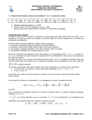 UNIVERSIDAD NACIONAL EXPERIMENTAL
“FRANCISCO DE MIRANDA”
DEPARTAMENTO DE FISICA Y MATEMÁTICA
Licda. ALEXANDRA NOGUERA, MSc © UNEFM 2011
Pág. Nº 13
11.- Cierta función discreta relaciona lasvariables “x” y “y” a través de la tabla:
x 0 1 2 2.5 3 3.5 4
y 2.50 1.15 0.50 1.20 1.50 1.125 0
a. Calcule el valor de y para un x = 1.125
b. Calcule el valor de x que corresponda a un y = 1.089
(Aplique para ambos casos polinomios de Newton y Polinomios de Lagrange).
Trazadores cúbico “Spline”
El objetivo de los spline es obtener un polinomio de tercer grado para cada intervalo entre los nodos, con la
finalidad de minimizar los errores de redondeo que pudieran aparecer al utilizar cualquiera de los métodos de
interpolación ya estudiados.
De estas nuevas funciones generadas se debe cumplir lo siguiente:
1.- Los valores de la función deben ser iguales en los nodos interiores.
2.- la primera y última función deben pasar a través de los puntos extremos.
3.- Las primeras y segundas derivadas en los nodos interiores deben ser iguales.
4.- Las segundas derivadas en los nodos extremos son cero.
Buscamos una función que interpole n puntos datos dados (xi, yi). Suponiéndose que x1 < x2 < ...< xn y sean x1 =
a y xn = b. Entonces se quiere construir una nueva función la cual denotaremos como S(x) tal que sobre [a,b],
se cumpla que S(xi)=yi.
Se quiere que sobre [a,b], S(x) sea una función suave por lo tanto S´(x) y S´´(x) deben ser continuas. Decir que
S(x) sea suave sobre [a,b] implica que la curvatura sea pequeña, eso es equivalente a decir que el valor de:
  dx
x
S
b
a
2
)
´´(
 debe ser pequeño.
La solución a lo planteado viene dada mediante una función interpolante que cumpla con dos condiciones:
 La función S(x) es un polinomio cúbico sobre cada subintervalo [xi ,xi+1], i = 1,2,3,...,n –1
 S´´(x1)= S´´(xn) = 0
Una función que cumpla con estas condiciones nos lleva a lo que se denomina segmentaria cúbica natural
(Spline natural).
Para construir los Spline en el subintervalo [xi ,xi+1] trabajaremos en base a la siguiente fórmula:
   
 
i
i
i
i
i M
w
w
M
w
w
h
y
w
y
w
x
S 






 

3
1
3
2
1
)
(
de donde :
hi es el tamaño del subintervalo donde se va a construir la función cúbica y se obtiene mediante la siguiente
expresión: hi = xi+1 – xi.
i
i
h
x
x
w

 es el único parámetro que no es constante. w
w 
1 es el complemento. Las constantes M son
parámetros que se pueden determinar mediante la siguiente ecuación:
  1
1
1
1
1 2 



 





 i
i
i
i
i
i
i
i
i M
h
M
h
h
M
h (*)
 